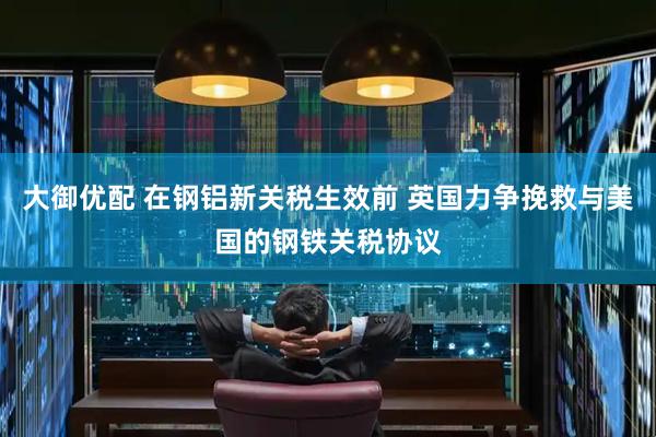 大御优配 在钢铝新关税生效前 英国力争挽救与美国的钢铁关税协议
