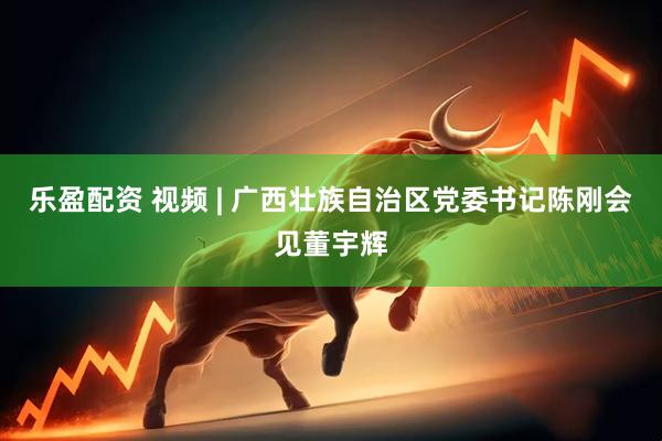 乐盈配资 视频 | 广西壮族自治区党委书记陈刚会见董宇辉