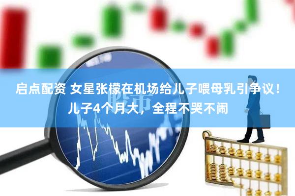 启点配资 女星张檬在机场给儿子喂母乳引争议！儿子4个月大，全程不哭不闹