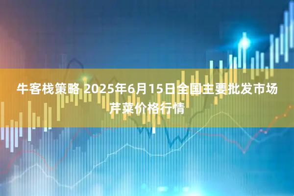 牛客栈策略 2025年6月15日全国主要批发市场芹菜价格行情