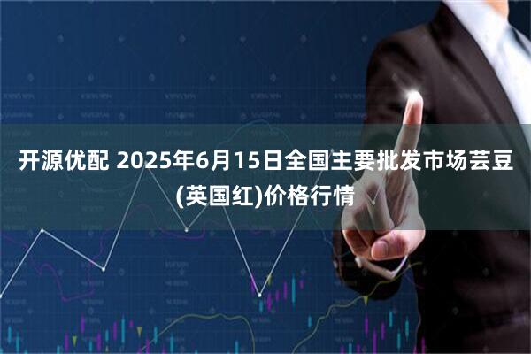 开源优配 2025年6月15日全国主要批发市场芸豆(英国红)价格行情