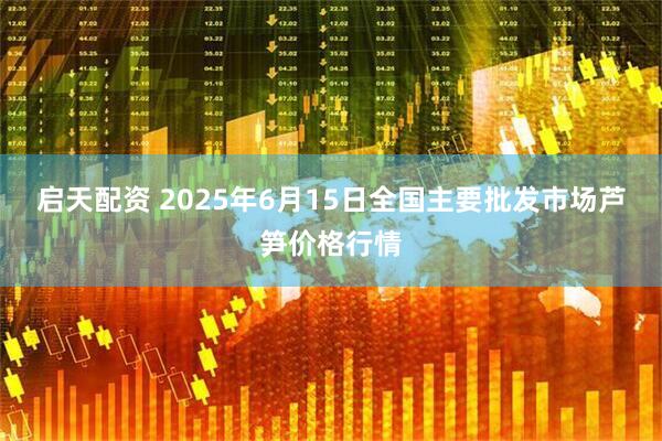 启天配资 2025年6月15日全国主要批发市场芦笋价格行情