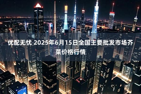 优配无忧 2025年6月15日全国主要批发市场芥菜价格行情