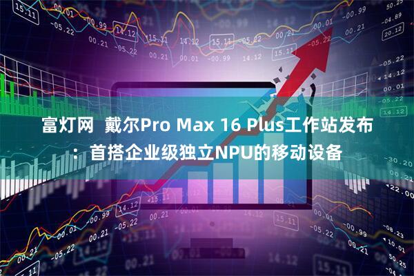 富灯网  戴尔Pro Max 16 Plus工作站发布：首搭企业级独立NPU的移动设备