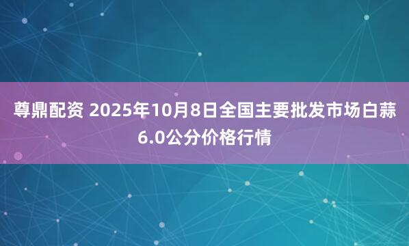 尊鼎配资 2025年10月8日全国主要批发市场白蒜6.0公分价格行情