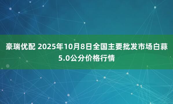 豪瑞优配 2025年10月8日全国主要批发市场白蒜5.0公分价格行情