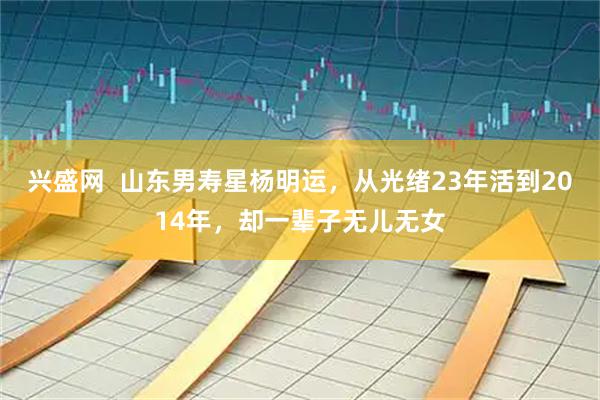 兴盛网  山东男寿星杨明运，从光绪23年活到2014年，却一辈子无儿无女