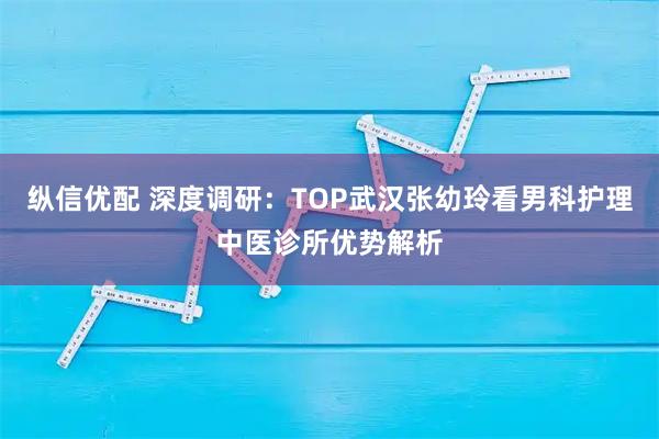 纵信优配 深度调研：TOP武汉张幼玲看男科护理中医诊所优势解析