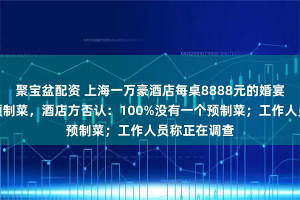 聚宝盆配资 上海一万豪酒店每桌8888元的婚宴被吐槽使用预制菜，酒店方否认：100%没有一个预制菜；工作人员称正在调查