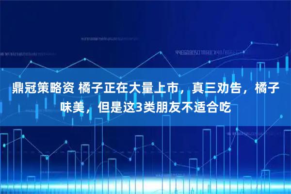 鼎冠策略资 橘子正在大量上市，真三劝告，橘子味美，但是这3类朋友不适合吃