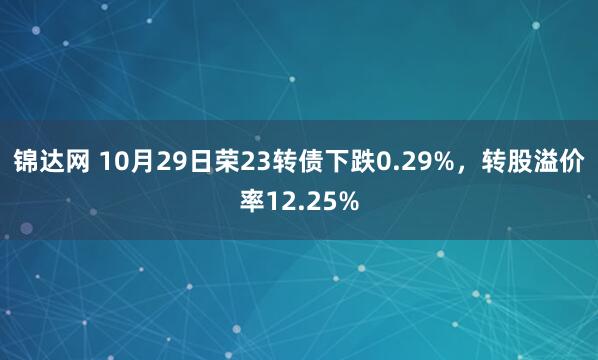 锦达网 10月29日荣23转债下跌0.29%，转股溢价率12.25%