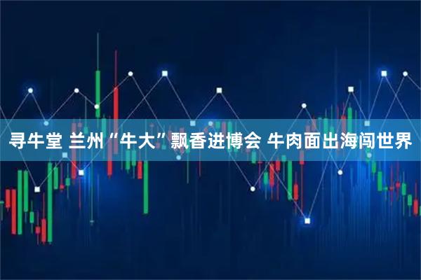 寻牛堂 兰州“牛大”飘香进博会 牛肉面出海闯世界