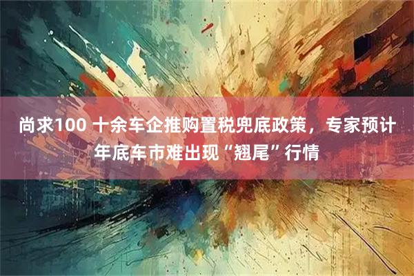 尚求100 十余车企推购置税兜底政策，专家预计年底车市难出现“翘尾”行情