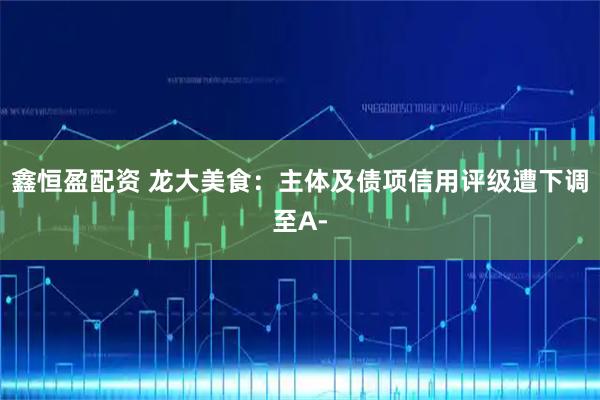 鑫恒盈配资 龙大美食：主体及债项信用评级遭下调至A-