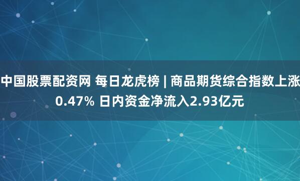 中国股票配资网 每日龙虎榜 | 商品期货综合指数上涨0.47% 日内资金净流入2.93亿元