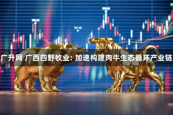 广升网 广西四野牧业: 加速构建肉牛生态循环产业链