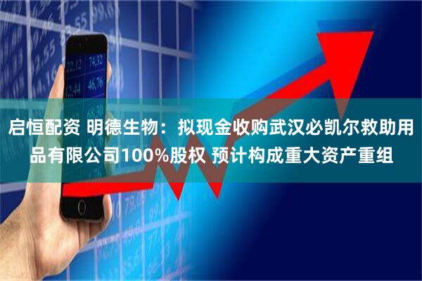 启恒配资 明德生物：拟现金收购武汉必凯尔救助用品有限公司100%股权 预计构成重大资产重组