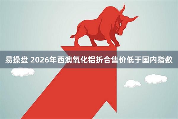 易操盘 2026年西澳氧化铝折合售价低于国内指数