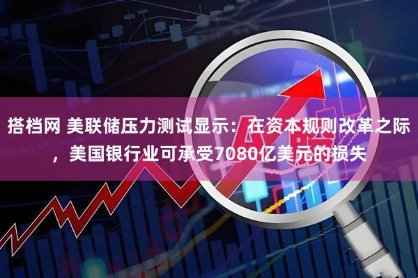搭档网 美联储压力测试显示：在资本规则改革之际，美国银行业可承受7080亿美元的损失