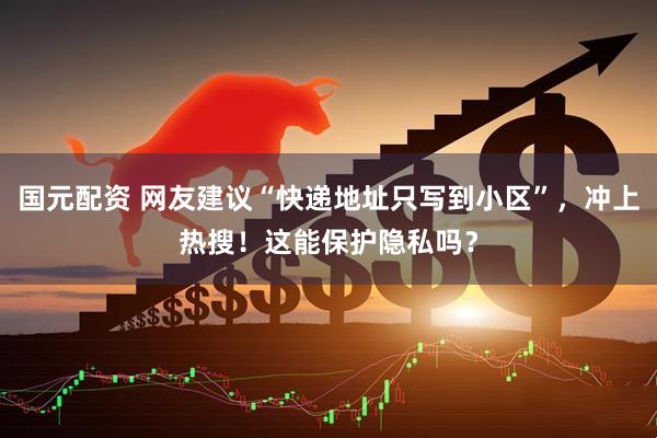 国元配资 网友建议“快递地址只写到小区”，冲上热搜！这能保护隐私吗？