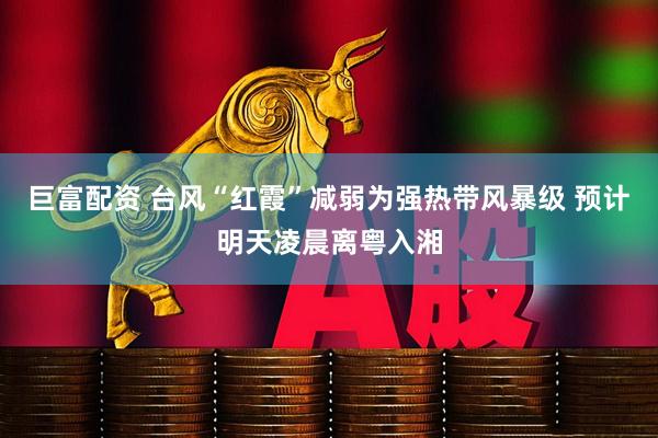 巨富配资 台风“红霞”减弱为强热带风暴级 预计明天凌晨离粤入湘